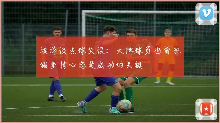 埃泽谈点球失误：大牌球员也曾犯错坚持心态是成功的关键