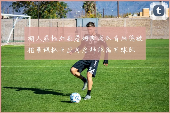 湖人危机加剧詹姆斯离队肯纳德被挖角佩林卡应考虑辞职离开球队