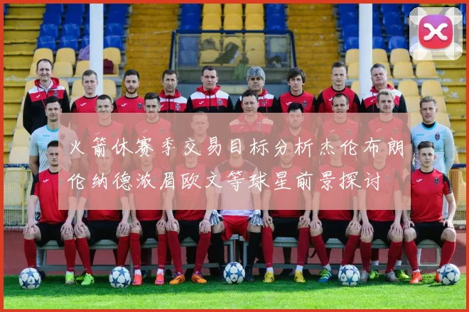 火箭休赛季交易目标分析杰伦布朗伦纳德浓眉欧文等球星前景探讨
