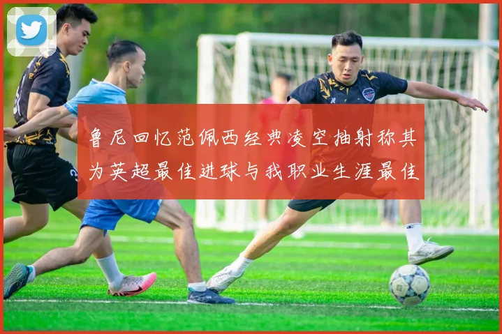 鲁尼回忆范佩西经典凌空抽射称其为英超最佳进球与我职业生涯最佳传球结合
