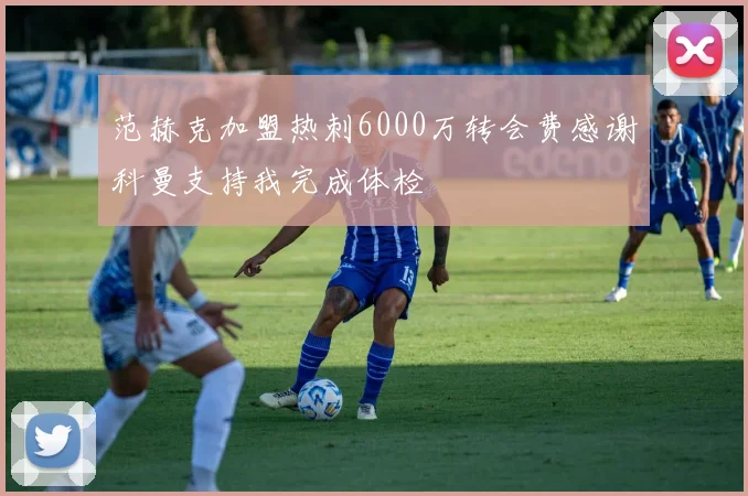 范赫克加盟热刺6000万转会费感谢科曼支持我完成体检