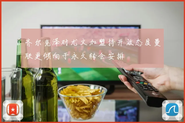 齐尔克泽对尤文加盟持开放态度曼联更倾向于永久转会安排