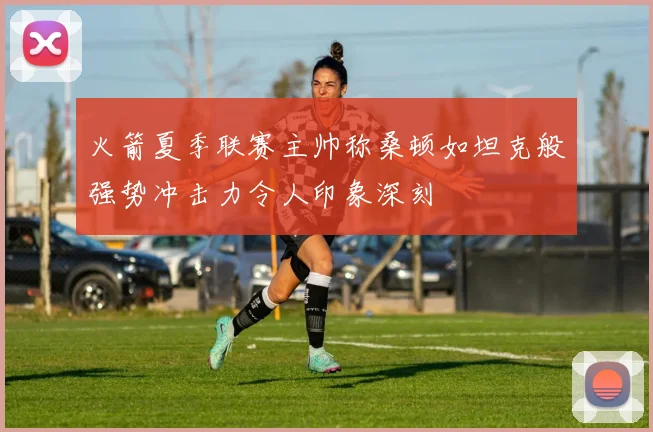火箭夏季联赛主帅称桑顿如坦克般强势冲击力令人印象深刻