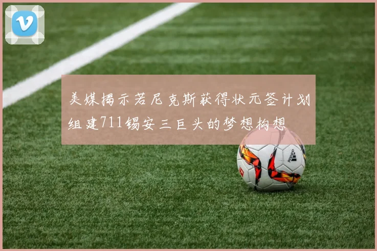 美媒揭示若尼克斯获得状元签计划组建711锡安三巨头的梦想构想