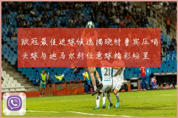 欧冠最佳进球候选揭晓特鲁宾压哨头球与迪马尔科任意球精彩纷呈