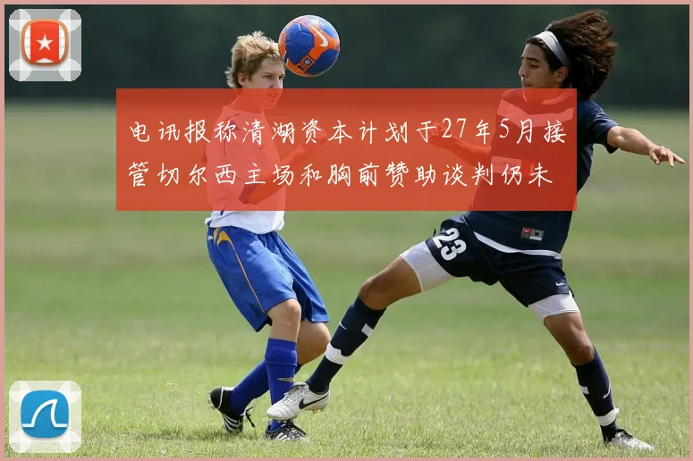 电讯报称清湖资本计划于27年5月接管切尔西主场和胸前赞助谈判仍未取得进展