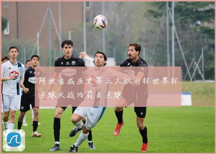 阿坎吉成历史第三人欧洲杯世界杯点球大战均罚丢点球