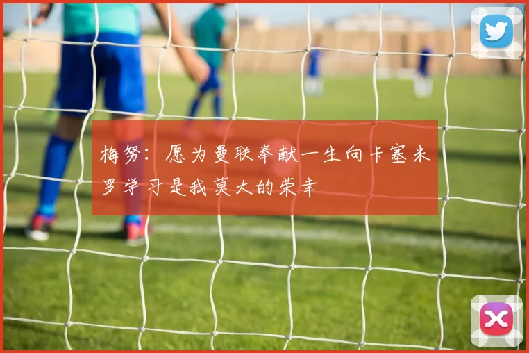 梅努：愿为曼联奉献一生向卡塞米罗学习是我莫大的荣幸