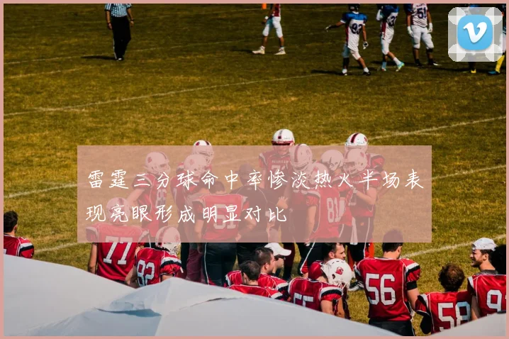雷霆三分球命中率惨淡热火半场表现亮眼形成明显对比