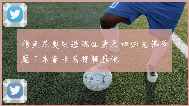 穆里尼奥制造混乱意图回归老佛爷麾下本菲卡或将解雇他