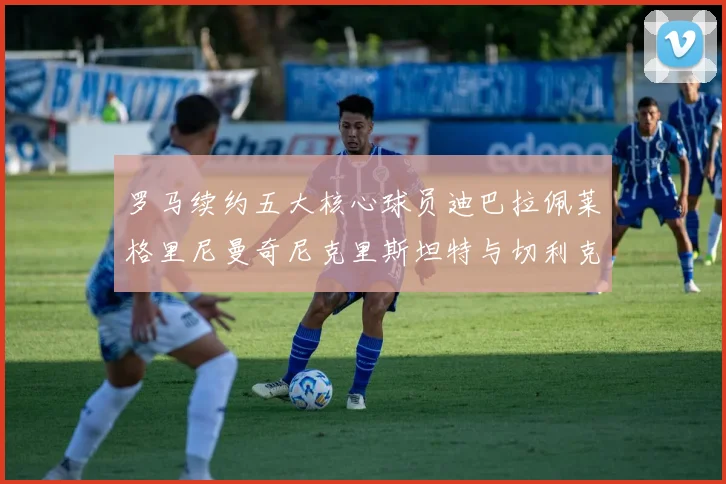 罗马续约五大核心球员迪巴拉佩莱格里尼曼奇尼克里斯坦特与切利克共创未来