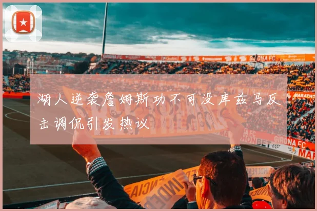 湖人逆袭詹姆斯功不可没库兹马反击调侃引发热议