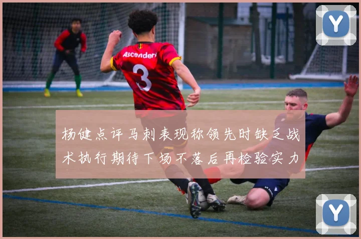 杨健点评马刺表现称领先时缺乏战术执行期待下场不落后再检验实力