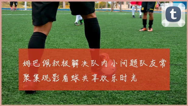 姆巴佩积极解决队内小问题队友常聚集观影看球共享欢乐时光