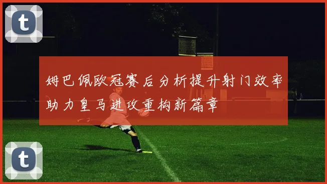 姆巴佩欧冠赛后分析提升射门效率助力皇马进攻重构新篇章