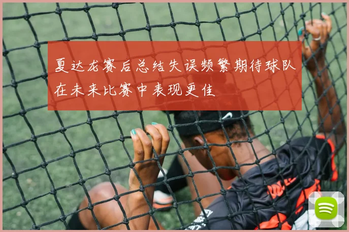 夏达龙赛后总结失误频繁期待球队在未来比赛中表现更佳