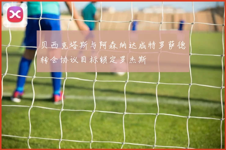贝西克塔斯与阿森纳达成特罗萨德转会协议目标锁定罗杰斯
