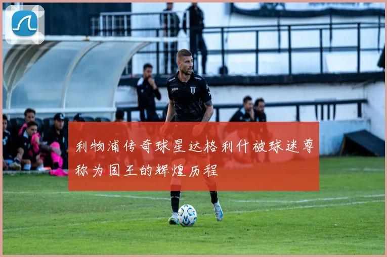 利物浦传奇球星达格利什被球迷尊称为国王的辉煌历程