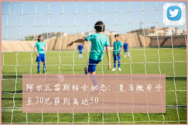 阿尔瓦雷斯转会动态：皇马概率升至30巴萨则高达50