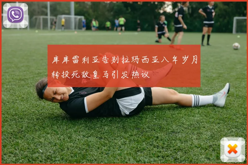库库雷利亚告别拉玛西亚八年岁月转投死敌皇马引发热议