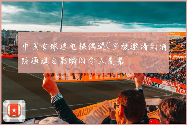 中国女球迷电梯偶遇C罗被邀请到消防通道合影瞬间令人羡慕
