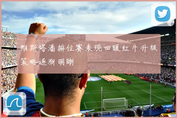 维斯塔潘排位赛表现回暖红牛升级策略逐渐明晰