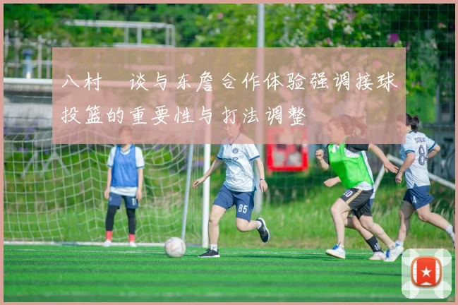 八村塁谈与东詹合作体验强调接球投篮的重要性与打法调整