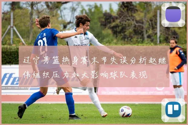 辽宁男篮热身赛末节失误分析赵继伟组织压力加大影响球队表现
